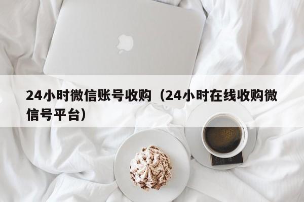 24小时微信账号收购（24小时在线收购微信号平台）