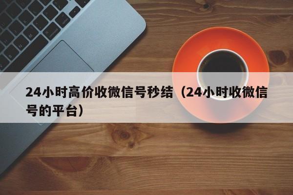 24小时高价收微信号秒结（24小时收微信号的平台）