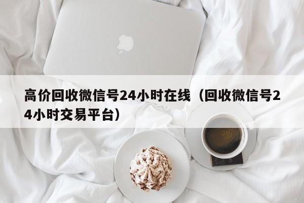 高价回收微信号24小时在线（回收微信号24小时交易平台）