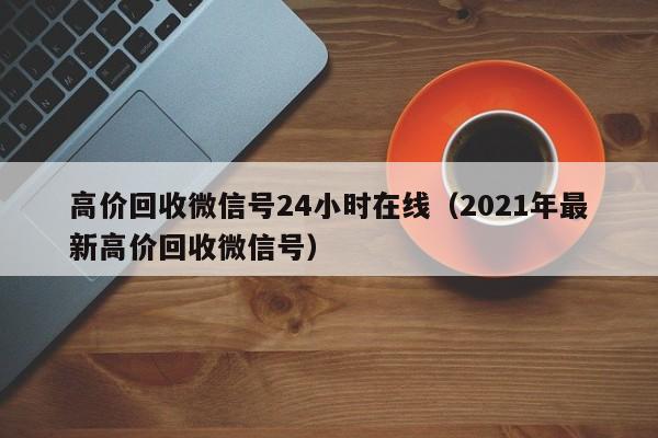高价回收微信号24小时在线（2021年最新高价回收微信号）