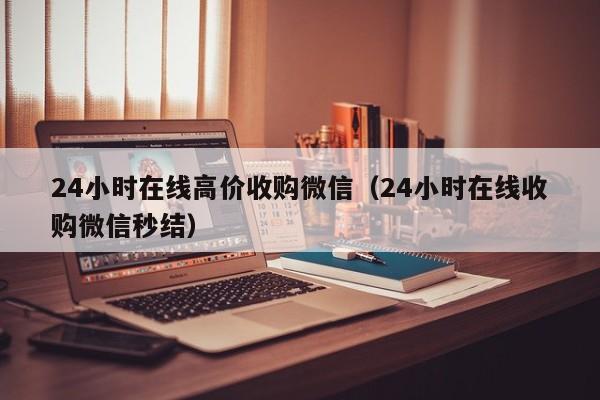 24小时在线高价收购微信（24小时在线收购微信秒结）