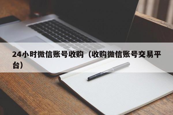24小时微信账号收购（收购微信账号交易平台）