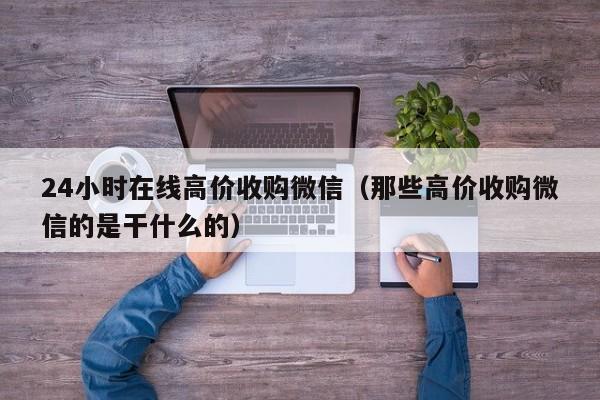 24小时在线高价收购微信（那些高价收购微信的是干什么的）