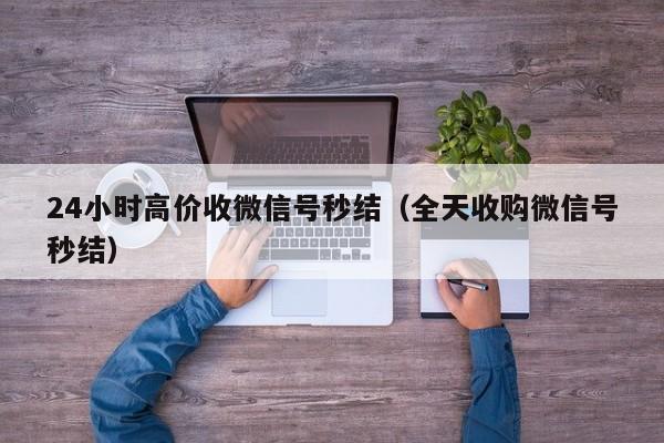 24小时高价收微信号秒结（全天收购微信号秒结）