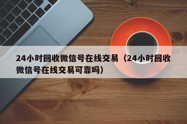 24小时回收微信号在线交易（24小时回收微信号在线交易可靠吗）
