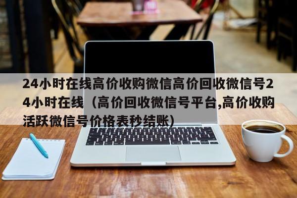 24小时在线高价收购微信高价回收微信号24小时在线（高价回收微信号平台,高价收购活跃微信号价格表秒结账）