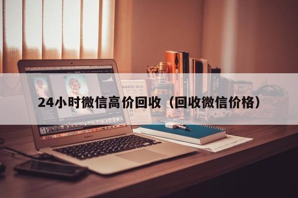 24小时微信高价回收（回收微信价格）