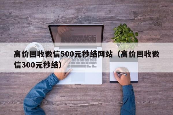 高价回收微信500元秒结网站（高价回收微信300元秒结）